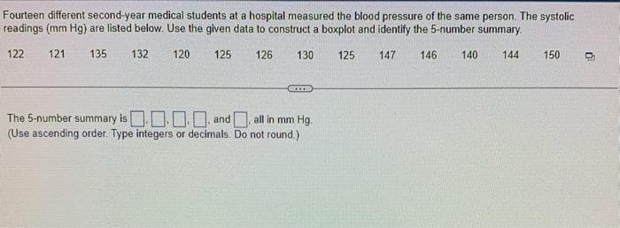 Fourteen different second-year medical students at a hospital measured the blood pressure of the same person. The systolic
readings (mm Hg) are listed below. Use the given data to construct a boxplot and identify the 5-number summary.
122 121 135 132
120
125
126
130
125 147 146 140 144
The 5-number summary is
.... and
all in mm Hg.
(Use ascending order. Type integers or decimals. Do not round.)
150
D₂₁