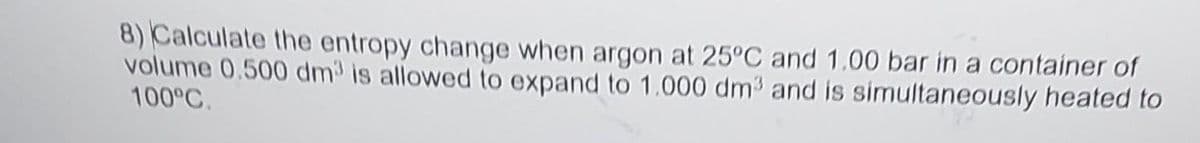 8) Calculate the entropy change when argon at 25°C and 1.00 bar in a container of
volume 0.500 dm³ is allowed to expand to 1.000 dm³ and is simultaneously heated to
100°C.