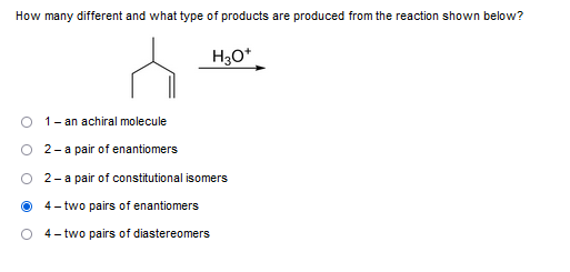 How many different and what type of products are produced from the reaction shown below?
H3O+
1 - an achiral molecule
2- a pair of enantiomers
2- a pair of constitutional isomers
4- two pairs of enantiomers
4- two pairs of diastereomers