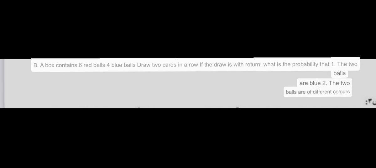 B. A box contains 6 red balls 4 blue balls Draw two cards in a row If the draw is with return, what is the probability that 1. The two
balls
are blue 2. The two
balls are of different colours