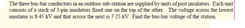 The three bus-bar conductors in an outdoor sub-station are supplied by units of post insulators. Each unit
consists of a stack of 3-pin insulators fixed one on the top of the other. The voltage across the lowest
insulator is 8-45 kV and that across the next is 7-25 kV. Find the bus-bar voltage of the station.
