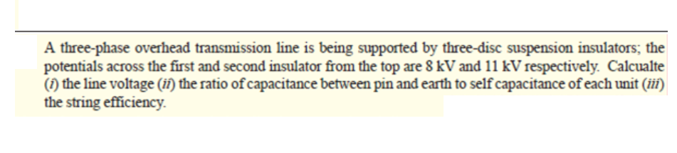 A three-phase overhead transmission line is being supported by three-disc suspension insulators; the
potentials across the first and second insulator from the top are 8 kV and 11 kV respectively. Calcualte
(1) the line voltage (ií) the ratio of capacitance between pin and earth to self capacitance of each unit (iií)
the string efficiency..
