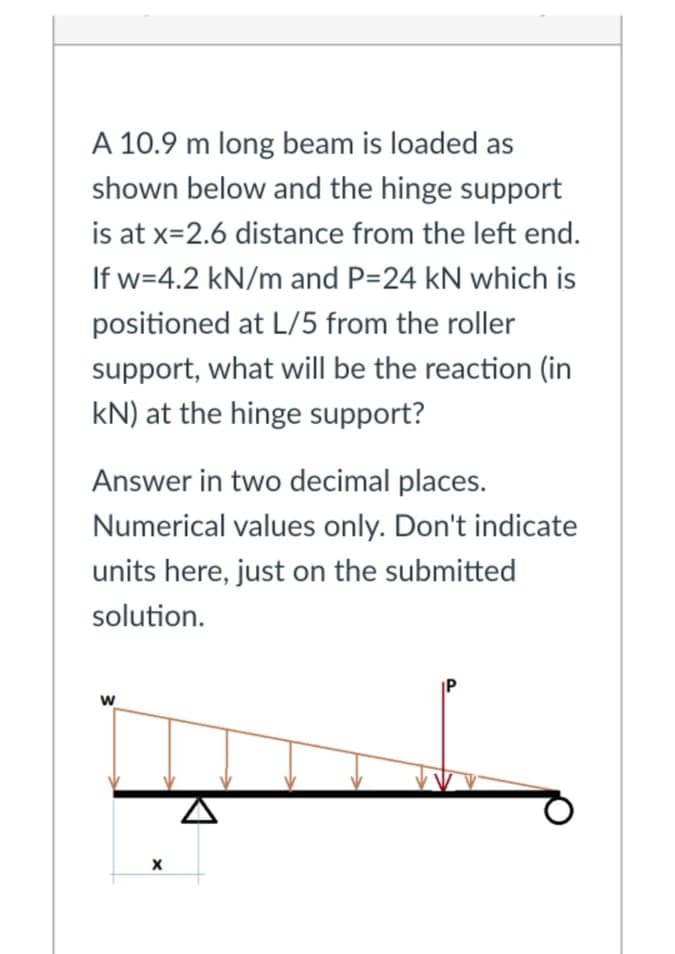 A 10.9 m long beam is loaded as
shown below and the hinge support
is at x=2.6 distance from the left end.
If w=4.2 kN/m and P=24 kN which is
positioned at L/5 from the roller
support, what will be the reaction (in
kN) at the hinge support?
Answer in two decimal places.
Numerical values only. Don't indicate
units here, just on the submitted
solution.
w
