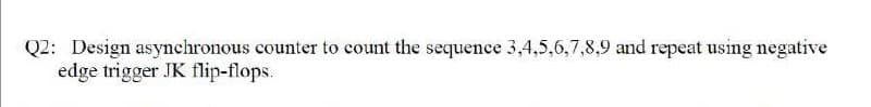 Q2: Design asynchronous counter to count the sequence 3,4,5,6,7,8,9 and repeat using negative
edge trigger JK flip-flops.
