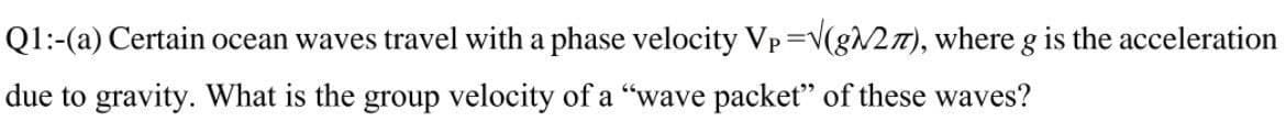 Q1:-(a) Certain ocean waves travel with a phase velocity Vp=V(g27), where g is the acceleration
due to gravity. What is the group velocity of a "wave packet" of these waves?
