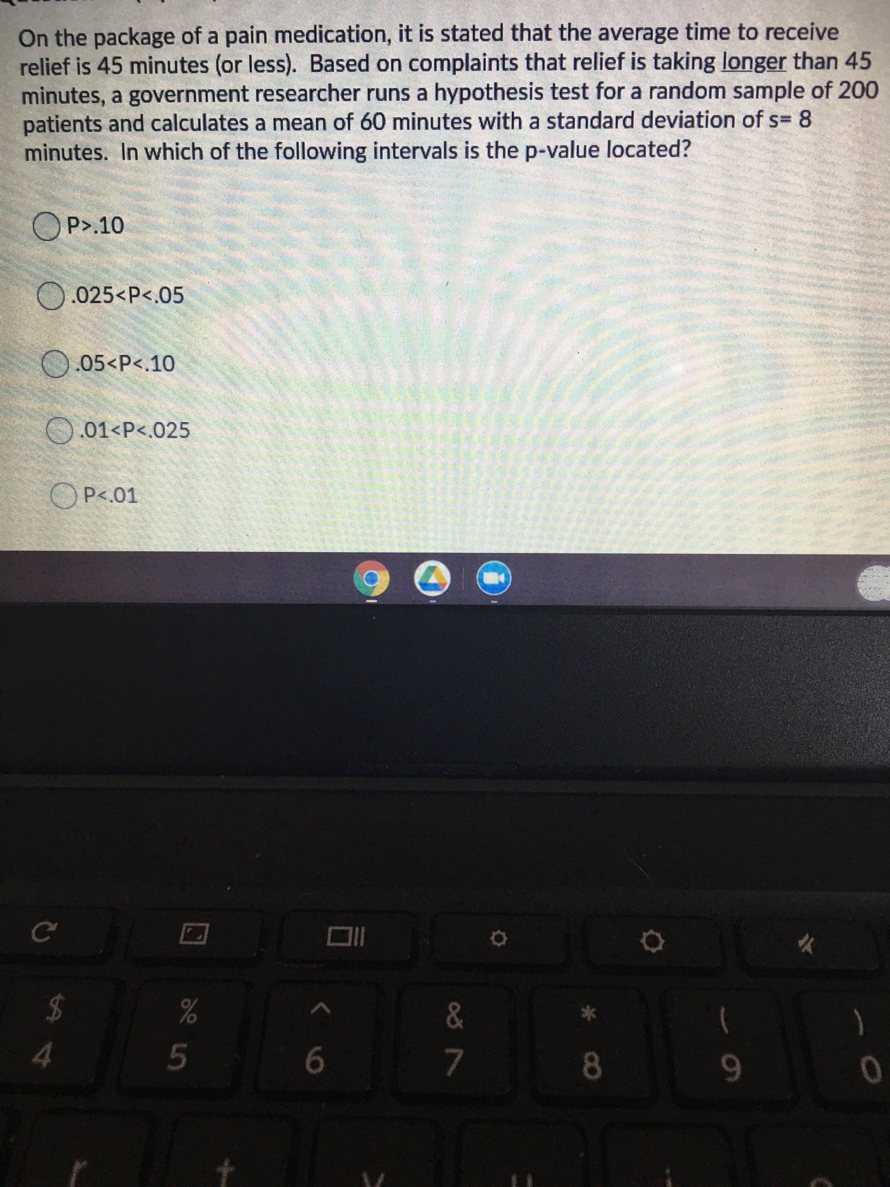 On the package of a pain medication, it is stated that the average time to receive
relief is 45 minutes (or less). Based on complaints that relief is taking longer than 45
minutes, a government researcher runs a hypothesis test for a random sample of 200
patients and calculates a mean of 60 minutes with a standard deviation of s= 8
minutes. In which of the following intervals is the p-value located?
OP>.10
