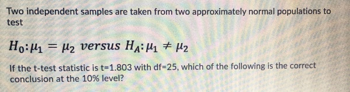 Two independent samples are taken from two approximately normal populations to
test
Ho:H = µ2 versus HA: H1 + µ2
%3D
If the t-test statistic is t=1.803 with df=25, which of the following is the correct
conclusion at the 10% level?
