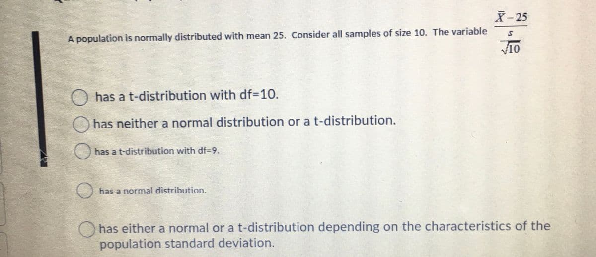 X-25
A population is normally distributed with mean 25. Consider all samples of size 10. The variable
O has a t-distribution with df=10.
has neither a normal distribution or a t-distribution.
has a t-distribution with df%3D9.
has a normal distribution.
Ohas either a normal or a t-distribution depending on the characteristics of the
population standard deviation.
