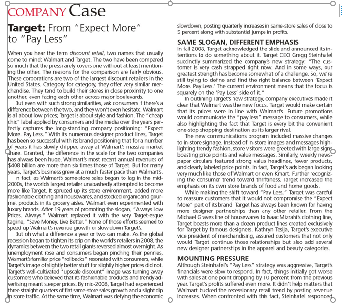 COMPANY Case
Target: From "Expect More"
to "Pay Less"
slowdown, posting quarterly increases in same-store sales of dose to
5 percent along with substantial jumps in profits.
When you hear the term discount retail, two names that usually
come to mind: Walmart and Target. The two have been compared
so much that the press rarely covers one without at least mention-
ing the other. The reasons for the comparison are fairly obvious.
These corporations are two of the largest discount retailers in the
United States. Category for category, they offer very similar mer-
chandise. They tend to build their stores in close proximity to one
another, even facing each other across major boulevards.
But even with such strong similarities, ask consumers if there's a
difference between the two, and they won't even hesitate. Walmart
is all about low prices; Target is about style and fashion. The "cheap
chic" label applied by consumers and the media over the years per-
fectly captures the Íong-standing company positioning: "Expect
More. Pay Less." With its numerous designer product lines, Target
has been so successful with its brand positioning that for a number
lof years it has slowly chipped away at Walmart's massive market
Chare. Granted, the difference in the scale for the two companies
has always been huge. Walmart's most recent annual revenues of
$408 billion are more than six times those of Target. But for many
years, Target's business grew at a much faster pace than Walmart's.
In fact, as Walmart's same-store sales began to lag in the mid-
2000s, the world's largest retailer unabashedly attempted to become
more like Target. It spruced up its store environment, added more
fashionable clothing and housewares, and stocked organic and gour-
met products in its grocery aisles. Walmart even experimented with
luxury brands. After 19 years of promoting the slogan, "Always Low
Prices. Always." Walmart replaced it with the very Target-esque
tagline, "Save Money. Live Better." None of those efforts seemed to
speed up Walmart's revenue growth or slow down Target's.
But oh what a difference a year or two can make. As the global
recession began to tighten its grip on the world's retailers in 2008, the
dynamics between the two retail giants reversed almost overnight. As
unemployment rose and consumers began pinching their pennies,
Walmart's familiar price "rollbacks" resonated with consumers, while
Target's image of slightly better stuff for slightly higher prices did not.
Target's well-cultivated "upscale discount" image was turning away
customers who believed that its fashionable products and trendy ad-
vertising meant steeper prices. By mid-2008, Target had experienced
three straight quarters of flat same-store sales growth and a slight dip
din store traffic. At the same time, Walmart was defying the economic
SAME SLOGAN, DIFFERENT EMPHASIS
In fall 2008, Target acknowledged the slide and announced its in-
tentions to do something about it. Target CEO Gregg Steinhafel
succinctly summarized the company's new strategy: "The cus-
tomer is very cash strapped right now. And in some ways, our
greatest strength has become somewhat of a challenge. So, we're
still trying to define and find the right balance between 'Expect
More. Pay Less.' The current environment means that the focus is
squarely on the 'Pay Less' side of it."
In outlining Target's new strategy, company executives made it
clear that Walmart was the new focus. Target would make certain
that its prices were in line with Walmart's. Future promotions
would communicate the "pay less" message to consumers, while
also highlighting the fact that Target is every bit the convenient
one-stop shopping destination as its larger rival.
The new communications program included massive changes
to in-store signage. Instead of in-store images and messages high-
lighting trendy fashion, store visitors were greeted with large signs
boasting price points and value messages. Similarly, weekly news
paper circulars featured strong value headlines, fewer products,
and clearly labeled price points. In fact, Target's ads began looking
very much like those of Walmart or even Kmart. Further recogniz-
ing the consumer trend toward thriftiness, Target increased the
emphasis on its own store brands of food and home goods.
While making the shift toward "Pay Less," Target was careful
to reassure customers that it would not compromise the "Expect
More" part of its brand. Target has always been known for having
more designer partnerships than any other retailer. From the
Michael Graves line of housewares to Isaac Mizrahi's clothing line,
Target boasts more than a dozen product lines created exclusively
for Target by famous designers. Kathryn Tesija, Target's executive
vice president of merchandising, assured customers that not only
would Target continue those relationships but also add several
new designer partnerships in the apparel and beauty categories.
MOUNTING PRESSURE
Although Steinhafel's "Pay Less" strategy was aggressive, Target's
financials were slow to respond. In fact, things initially got worse
with sales at one point dropping by 10 percent from the previous
year. Target's profits suffered even more. It didn't help matters that
Walmart bucked the recessionary retail trend by posting revenue
increases. When confronted with this fact, Steinhafel responded
