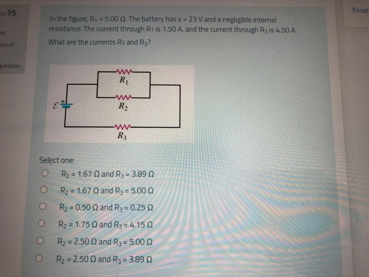 Finish
on 15
In the figure, R1 =5.00 Q. The battery has ɛ = 23 V and a negligible internal
resistance. The current through R1 is 1.50 A, and the current through R3 is 4.50 A.
ed
What are the currents R2 and R3?
out of
question
R
R2
R3
Select one:
R2=D1.67 Q and R3 = 3.89 Q
O R2 = 1.67 Q and R3 = 5.00 0
R2 = 0.50 Q and R3 0.25 2
R2 = 1.75 Q and R3 = 4.15 Q
R2=2.50 Q and R3 = 5.00 Q
R2 = 2.50 Q and R3 = 3.89 Q
