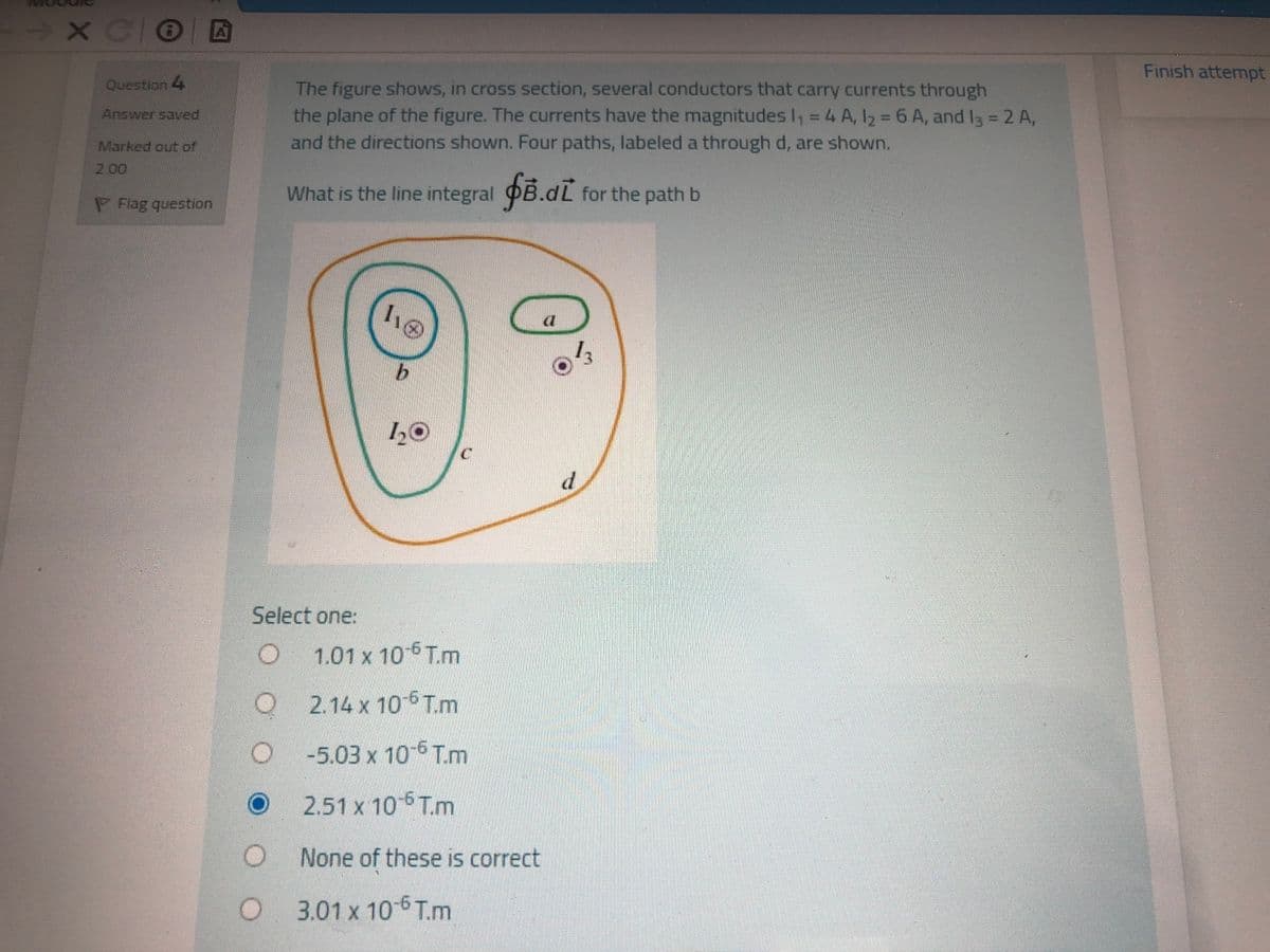 - X COE
Finish attempt
The figure shows, in cross section, several conductors that carry currents through
the plane of the figure. The currents have the magnitudes I, = 4 A, I2 = 6 A, and I3 = 2 A,
Question 4
%3D
%3D
Answer saved
Marked out of
and the directions shown. Four paths, labeled a through d, are shown.
2.00
What is the line integral OB.dL for the path b
PFag question
\の
d.
Select one:
1.01 x 10-6 T.m
2.14 x 10-6 T.m
-5.03 x 10 6 T.m
2.51 x 10 6 T.m
None of these is correct
3.01 x 10 6 T.m

