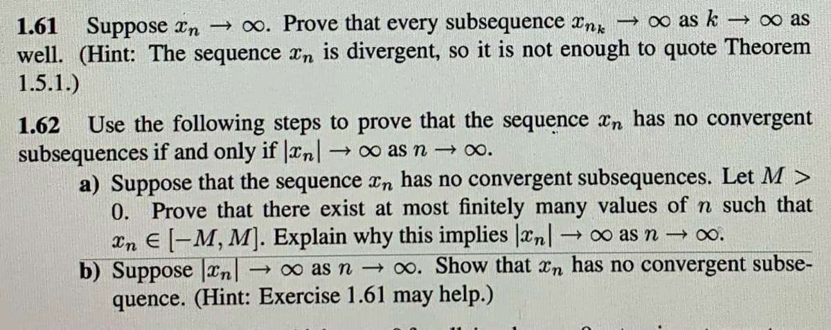 1.61 Suppose In →∞. Prove that every subsequence Ink →∞ as k →∞ as
well. (Hint: The sequence xn is divergent, so it is not enough to quote Theorem
1.5.1.)
1.62 Use the following steps to prove that the sequence n has no convergent
subsequences if and only if |xn| →∞ as n →∞.
a) Suppose that the sequence on has no convergent subsequences. Let M >
0. Prove that there exist at most finitely many values of n such that
In E[-M, M]. Explain why this implies |xn|
→∞ as n →∞.
b) Suppose an →∞ as n → ∞. Show that n has no convergent subse-
quence. (Hint: Exercise 1.61 may help.)