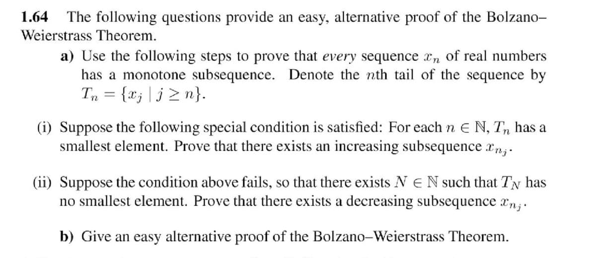 1.64 The following questions provide an easy, alternative proof of the Bolzano-
Weierstrass Theorem.
a) Use the following steps to prove that every sequence xn of real numbers
has a monotone subsequence. Denote the nth tail of the sequence by
Tn = {xj|j≥n}.
(i) Suppose the following special condition is satisfied: For each n E N, T has a
smallest element. Prove that there exists an increasing subsequence anz.
(ii) Suppose the condition above fails, so that there exists NEN such that TN has
no smallest element. Prove that there exists a decreasing subsequence xnj.
b) Give an easy alternative proof of the Bolzano-Weierstrass Theorem.