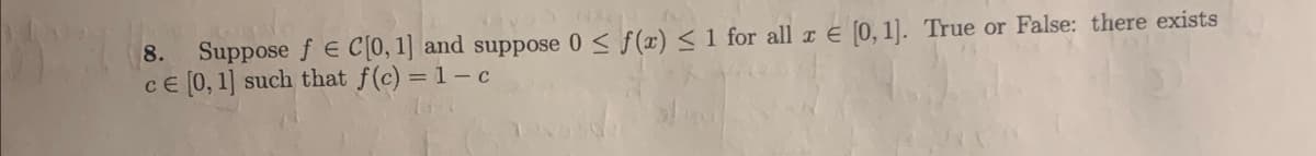 8. Suppose f € C[0, 1] and suppose 0 ≤ f(x) ≤ 1 for all x € [0, 1]. True or False: there exists
ce [0, 1] such that f(c) = 1-c