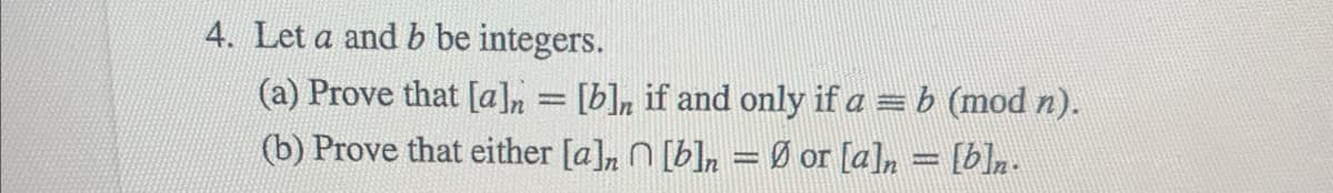 4. Let a and b be integers.
(a) Prove that [a]n = [b]n if and only if a = b (mod n).
(b) Prove that either [a],
[b]n = Ø or [a]n = [b]n.