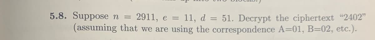 5.8. Suppose n
=
2911, e = 11, d = 51. Decrypt the ciphertext "2402"
(assuming that we are using the correspondence A=01, B=02, etc.).