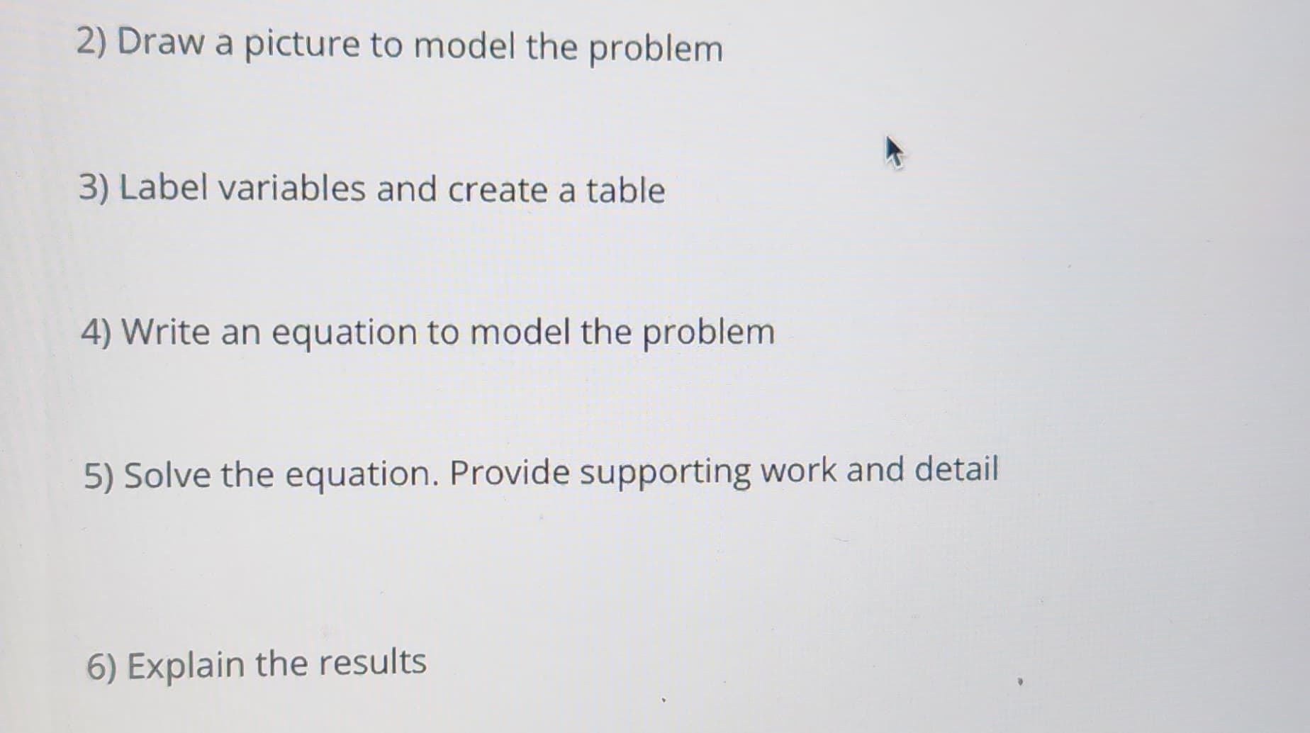 2) Draw a picture to model the problem
3) Label variables and create a table
4) Write an equation to model the problem
5) Solve the equation. Provide supporting work and detail
6) Explain the results