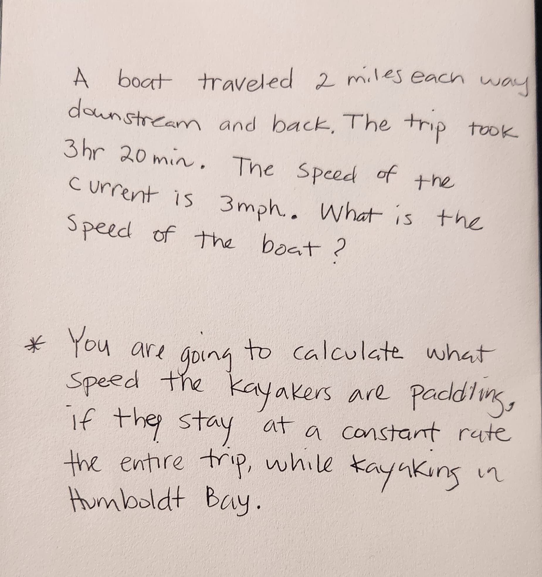 A boat traveled 2 miles each way
downstream and back. The trip took
3hr 20 min. The speed of the
Current is 3mph.. What is the
Speed of the boat?
* You are going to calculate what
Speed the kayakers are paddling,
if they stay at a constant rate
the entire trip, while kayaking in
Humboldt Bay.