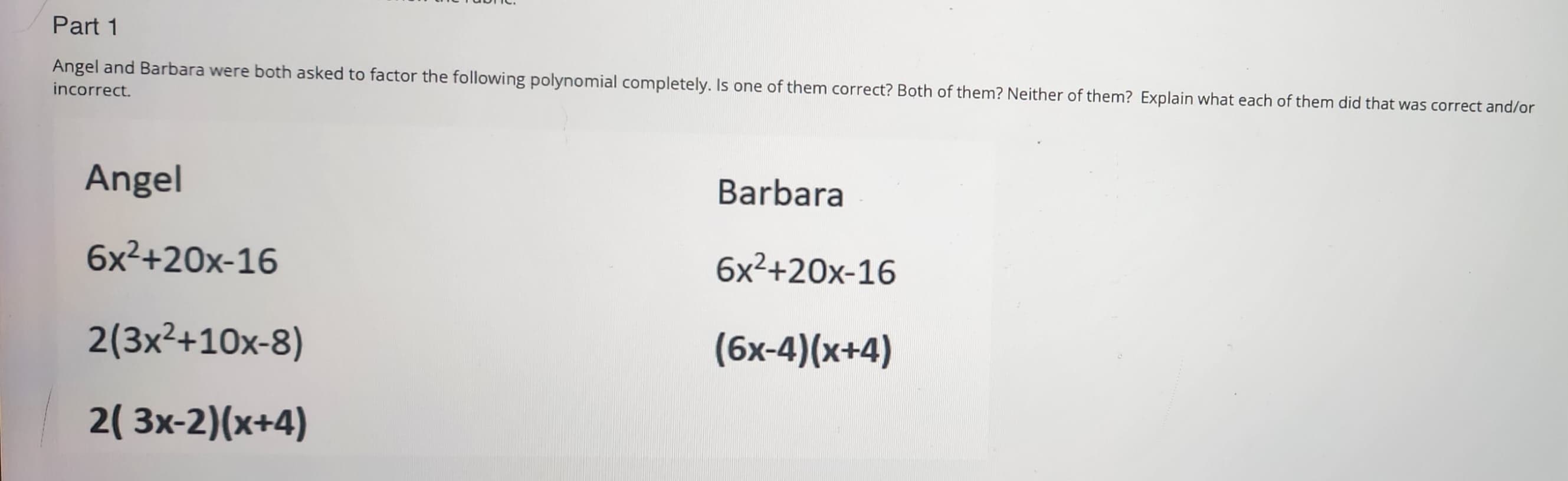 Part 1
Angel and Barbara were both asked to factor the following polynomial completely. Is one of them correct? Both of them? Neither of them? Explain what each of them did that was correct and/or
incorrect.
Angel
6x²+20x-16
2(3x²+10x-8)
2( 3x-2)(x+4)
Barbara
6x²+20x-16
(6x-4)(x+4)