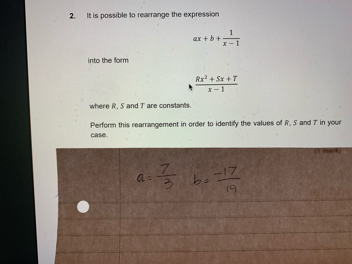 2.
It is possible to rearrange the expression
1
ax + b +
x - 1
into the form
Rx2 + Sx + T
x – 1
where R, S and T are constants.
Perform this rearrangement in order to identify the values of R, S and T in your
case.
be-17
19
う
