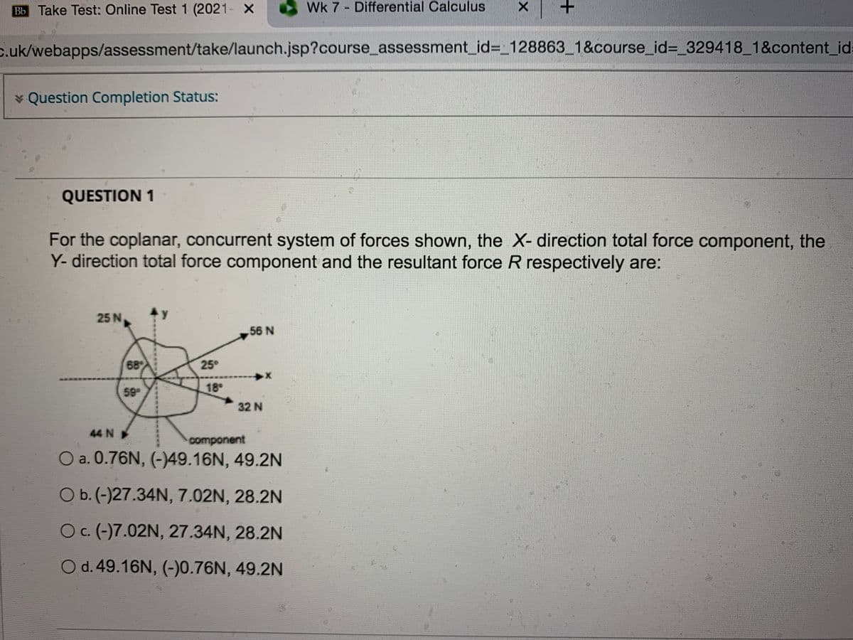 Bb Take Test: Online Test 1 (2021- X
Wk 7 - Differential Calculus
c.uk/webapps/assessment/take/launch.jsp?course_assessment_id%3_128863_1&course_id%3_329418_1&content_id:
* Question Completion Status:
QUESTION 1
For the coplanar, concurrent system of forces shown, the X- direction total force component, the
Y- direction total force component and the resultant force R respectively are:
25 N
56 N
68
25°
59
18
32 N
44 N
component
O a. 0.76N, (-)49.16N, 49.2N
Ob.(-)27.34N, 7.02N, 28.2N
Oc. (-)7.02N, 27.34N, 28.2N
O d.49.16N, (-)0.76N, 49.2N
