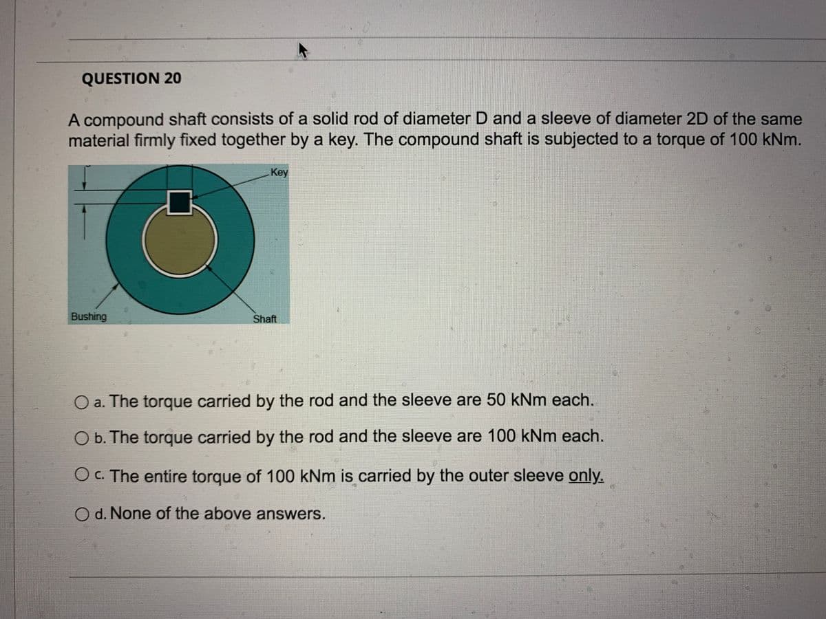 QUESTION 20
A compound shaft consists of a solid rod of diameter D and a sleeve of diameter 2D of the same
material firmly fixed together by a key. The compound shaft is subjected to a torque of 100 kNm.
Key
Bushing
Shaft
Oa. The torque carried by the rod and the sleeve are 50 kNm each.
Ob. The torque carried by the rod and the sleeve are 100 kNm each.
Oc. The entire torque of 100 kNm is carried by the outer sleeve only.
O d. None of the above answers.
