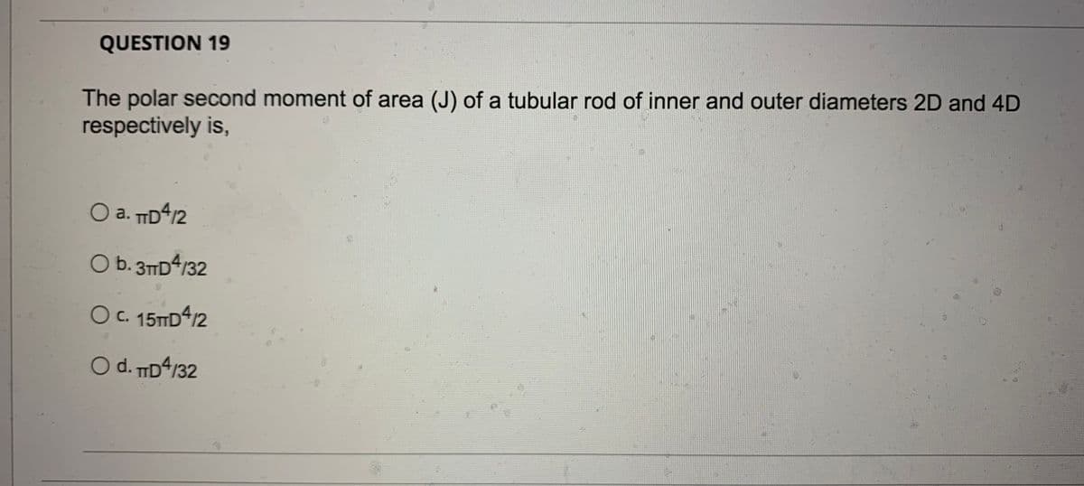 QUESTION 19
The polar second moment of area (J) of a tubular rod of inner and outer diameters 2D and 4D
respectively is,
O a. TD4/2
O b. 3TD4/32
OC. 15TD4/2
O d. ID4/32
