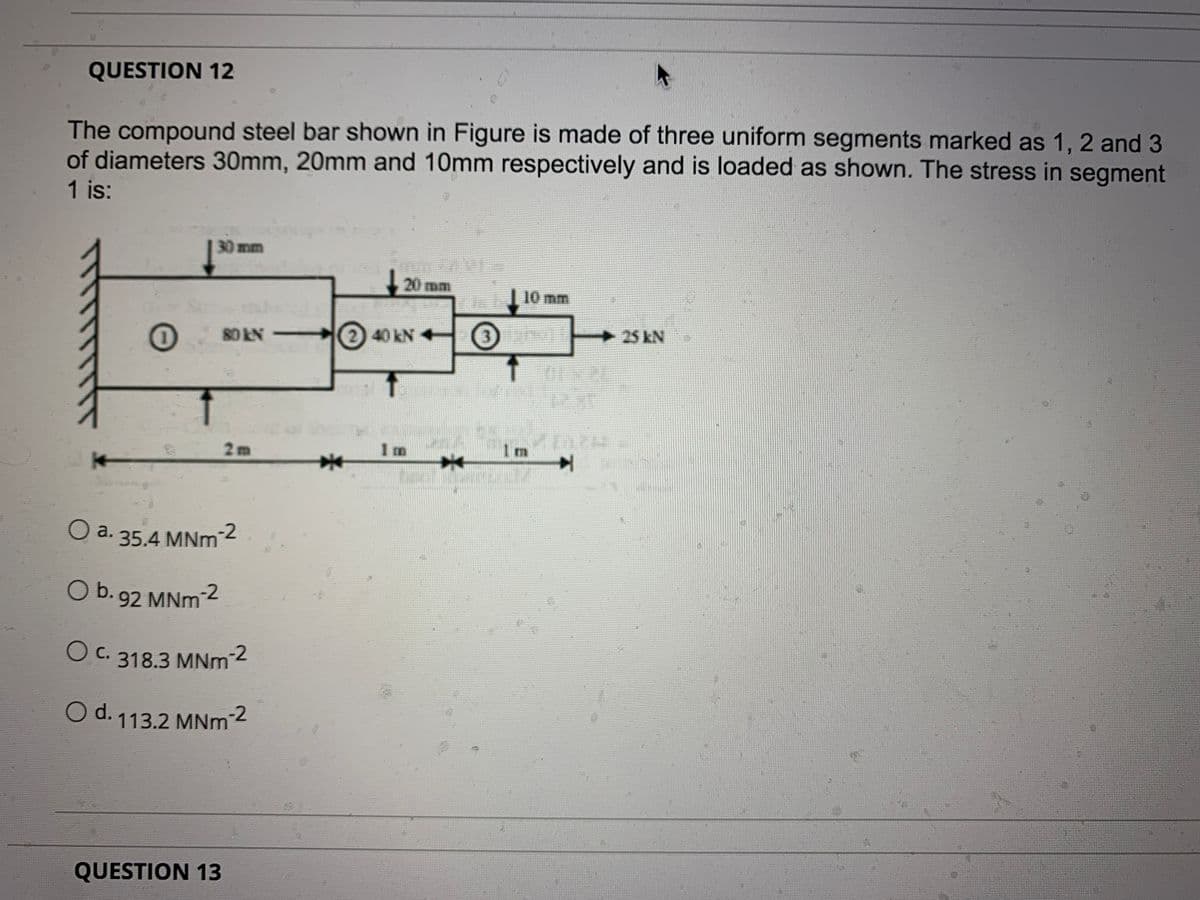 QUESTION 12
The compound steel bar shown in Figure is made of three uniform segments marked as 1, 2 and 3
of diameters 30mm, 20mm and 10mm respectively and is loaded as shown. The stress in segment
1 is:
30mm
20 mm
10 mm
25kN
80 kN
2) 40 kN +
2m
1m
1m
臺
O a. 35.4 MNm2
O b. 92 MNm
O c. 318.3 MNm2
С.
O d. 113.2 MNm 2
QUESTION 13
