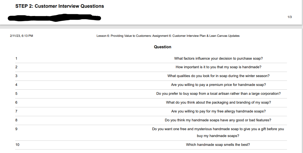 STEP 2: Customer Interview Questions
2/11/23, 6:13 PM
1
2
3
4
5
6
7
8
9
10
Lesson 6: Providing Value to Customers: Assignment 6: Customer Interview Plan & Lean Canvas Updates
Question
What factors influence your decision to purchase soap?
How important is it to you that my soap is handmade?
What qualities do you look for in soap during the winter season?
Are you willing to pay a premium price for handmade soap?
Do you prefer to buy soap from a local artisan rather than a large corporation?
What do you think about the packaging and branding of my soap?
Are you willing to pay for my free allergy handmade soaps?
Do you think my handmade soaps have any good or bad features?
Do you want one free and mysterious handmade soap to give you a gift before you
buy my handmade soaps?
Which handmade soap smells the best?
1/3