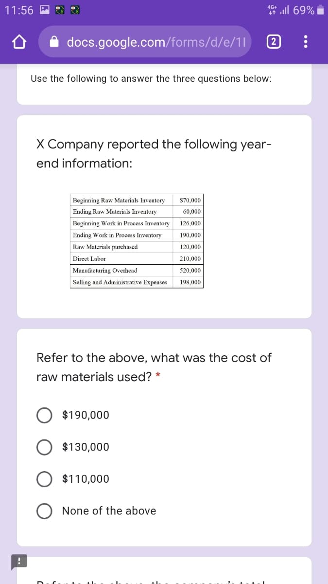 * ll 69% i
4G+
11:56 M
docs.google.com/forms/d/e/1l
2
Use the following to answer the three questions below:
X Company reported the following year-
end information:
Beginning Raw Materials Inventory
S70,000
Ending Raw Materials Inventory
60,000
Beginning Work in Process Inventory
126,000
Ending Work in Process Inventory
190,000
Raw Materials purchased
120,000
Direct Labor
210,000
Manufacturing Overhead
520,000
Selling and Administrative Expenses
198,000
Refer to the above, what was the cost of
raw materials used?
$190,000
$130,000
$110,000
None of the above
