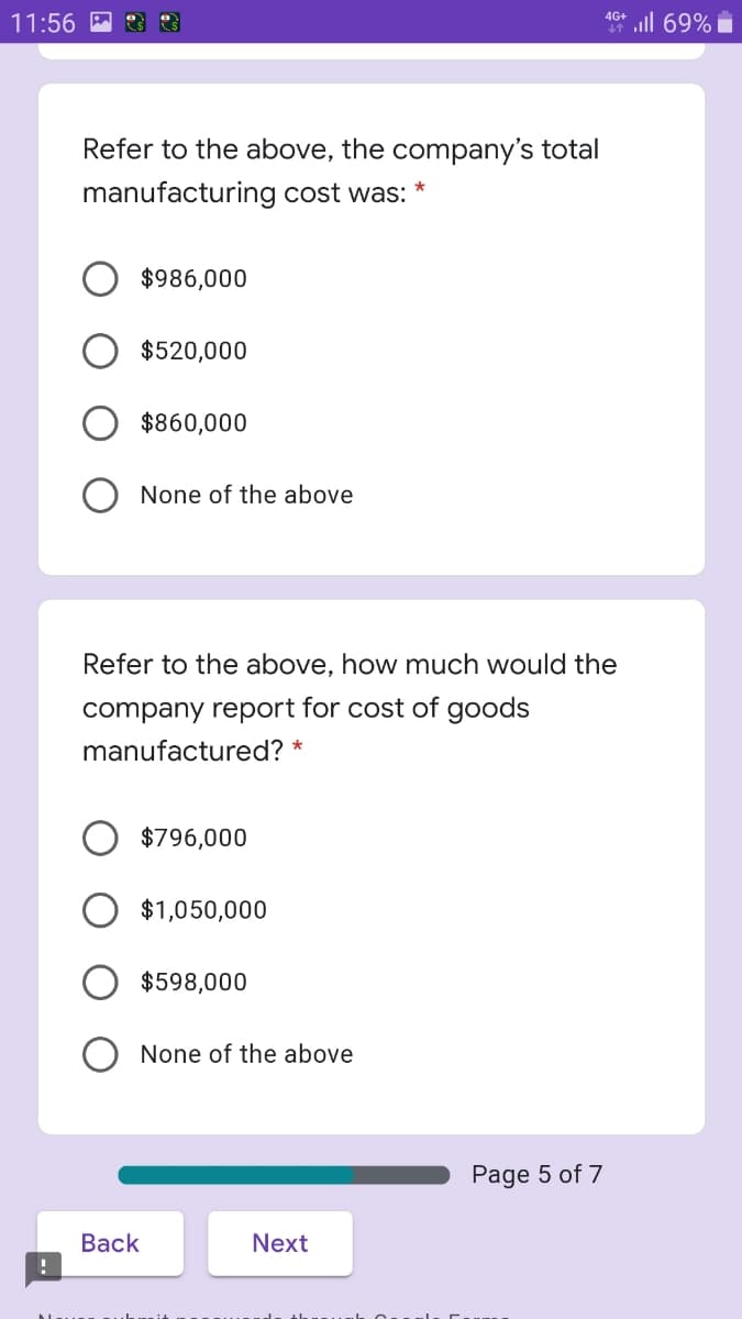 ll 69%
4G+
11:56 M
Refer to the above, the company's total
manufacturing cost was:
$986,000
$520,000
$860,000
None of the above
Refer to the above, how much would the
company report for cost of goods
manufactured?
$796,000
$1,050,000
$598,000
O None of the above
Page 5 of 7
Вack
Next
