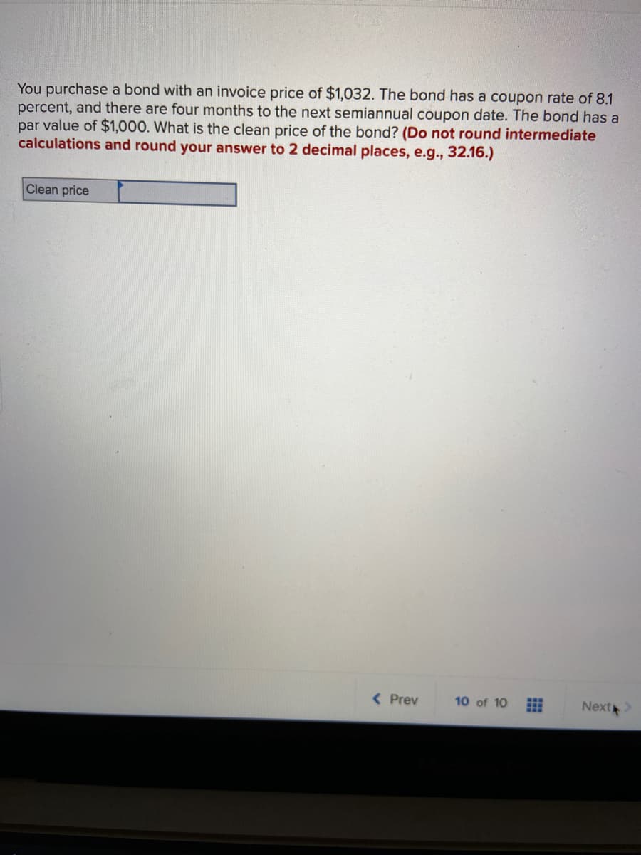 You purchase a bond with an invoice price of $1,032. The bond has a coupon rate of 8.1
percent, and there are four months to the next semiannual coupon date. The bond has a
par value of $1,000. What is the clean price of the bond? (Do not round intermediate
calculations and round your answer to 2 decimal places, e.g., 32.16.)
Clean price
( Prev
10 of 10
Next
