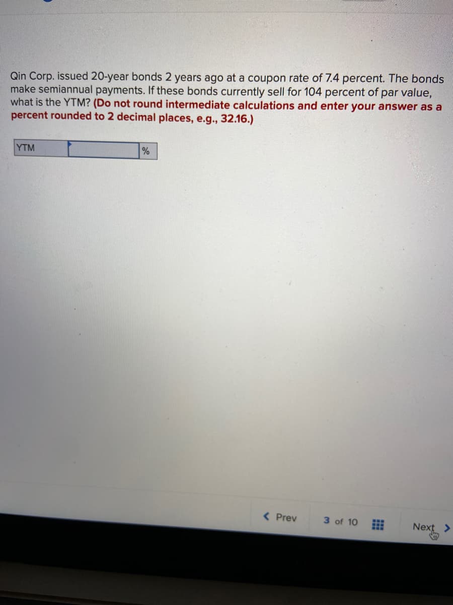 Qin Corp. issued 20-year bonds 2 years ago at a coupon rate of 7.4 percent. The bonds
make semiannual payments. If these bonds currently sell for 104 percent of par value,
what is the YTM? (Do not round intermediate calculations and enter your answer as a
percent rounded to 2 decimal places, e.g., 32.16.)
YTM
( Prev
3 of 10
Next >
