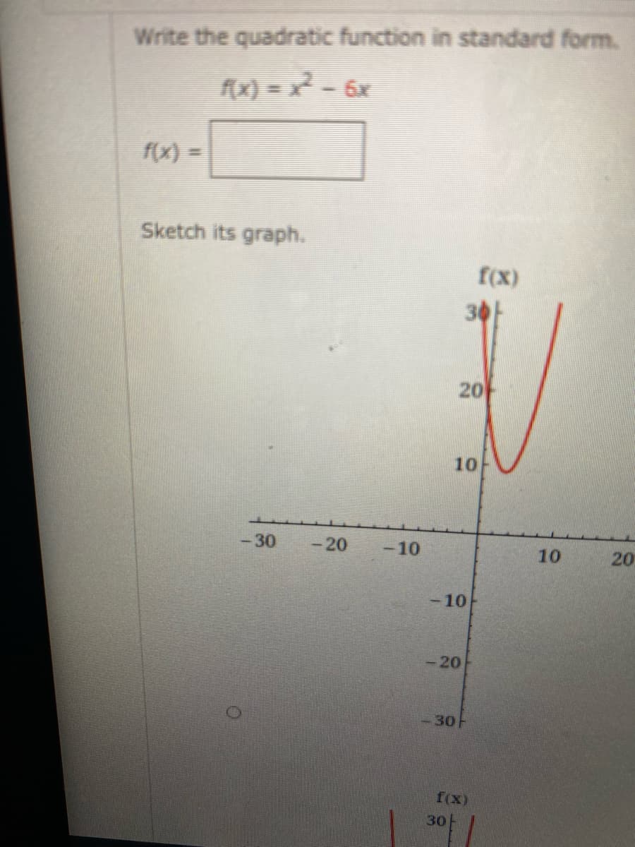 Write the quadratic function in standard form.
x) = x² - 6x
f(x) =
Sketch its graph.
f(x)
30F
20
10
-30
-20
-10
10
20
-10
-20
-30-
f(x)
30
