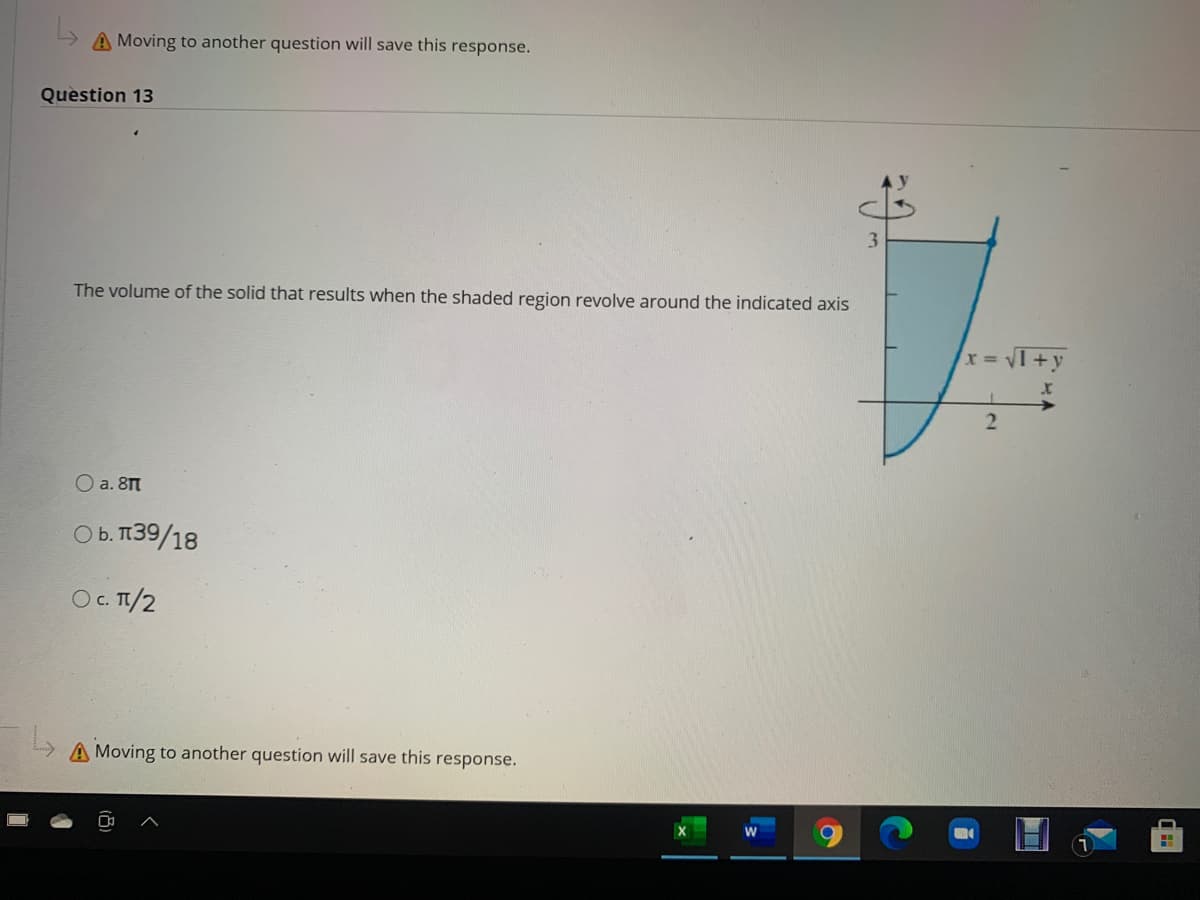 A Moving to another question will save this response.
Question 13
3.
The volume of the solid that results when the shaded region revolve around the indicated axis
x VI+y
O a. 8M
O b. 139/18
O. TI/2
A Moving to another question will save this response.
