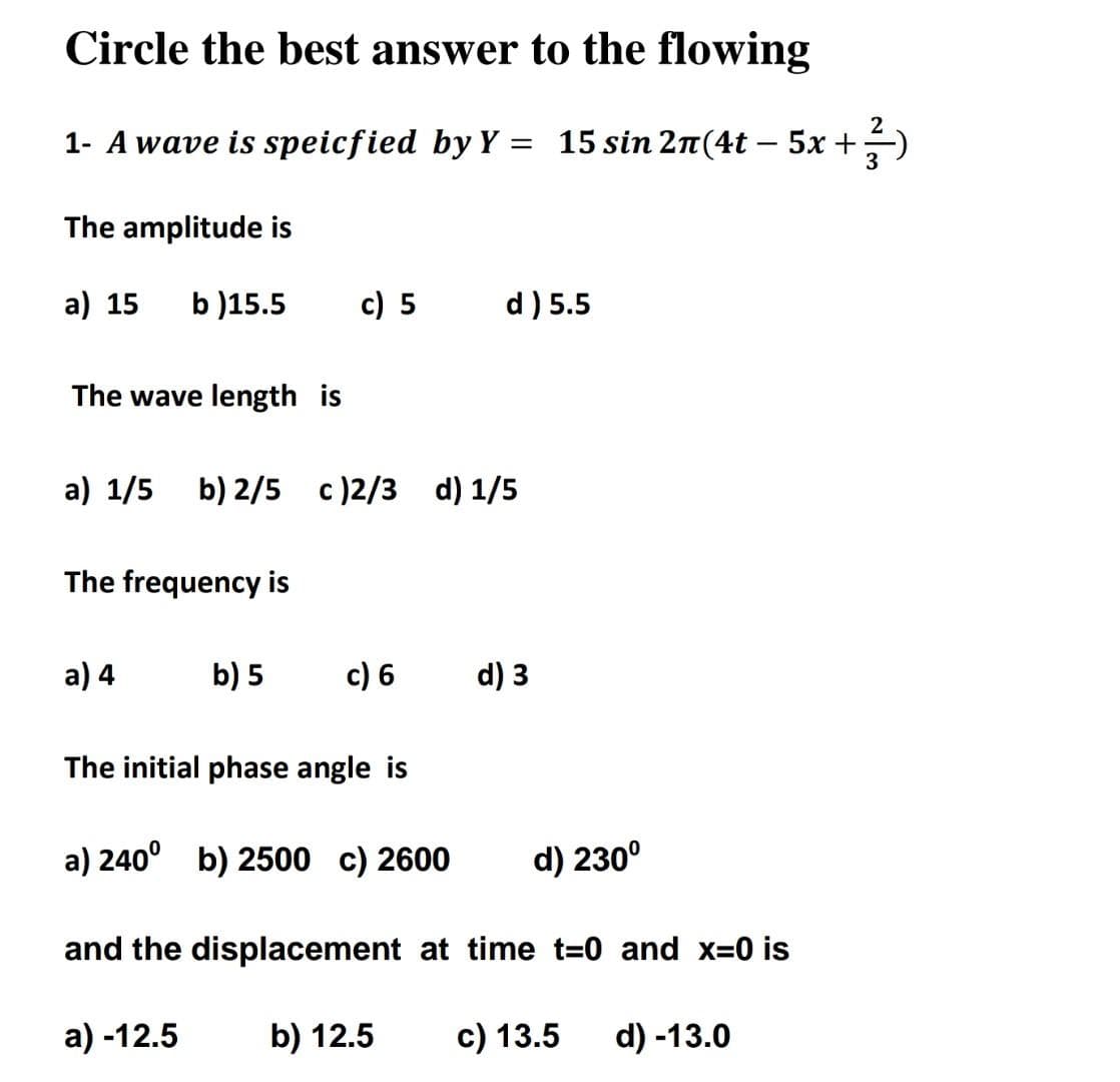 Circle the best answer to the flowing
1- A wave is speicfied by Y = 15 sin 2π(4t - 5x + ²)
The amplitude is
a) 15 b)15.5
The wave length is
The frequency is
a) 1/5 b) 2/5 c)2/3 d) 1/5
a) 4
c) 5
b) 5
The initial phase angle is
a) -12.5
d) 5.5
c) 6 d) 3
a) 240⁰ b) 2500 c) 2600
d) 230⁰
and the displacement at time t=0 and x=0 is
b) 12.5
c) 13.5 d) -13.0