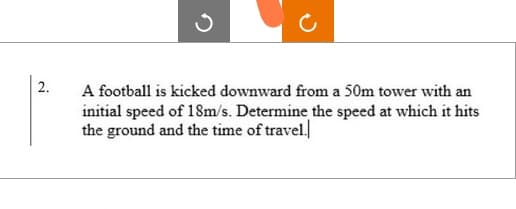 2.
A football is kicked downward from a 50m tower with an
initial speed of 18m/s. Determine the speed at which it hits
the ground and the time of travel.