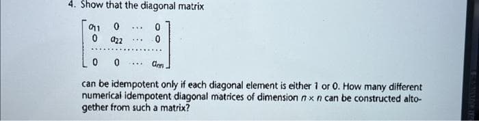 4. Show that the diagonal matrix
0
0110
0 a22
0
LA
0
***
0
ann.
can be idempotent only if each diagonal element is either 1 or 0. How many different
numerical idempotent diagonal matrices of dimension nx n can be constructed alto-
gether from such a matrix?
****