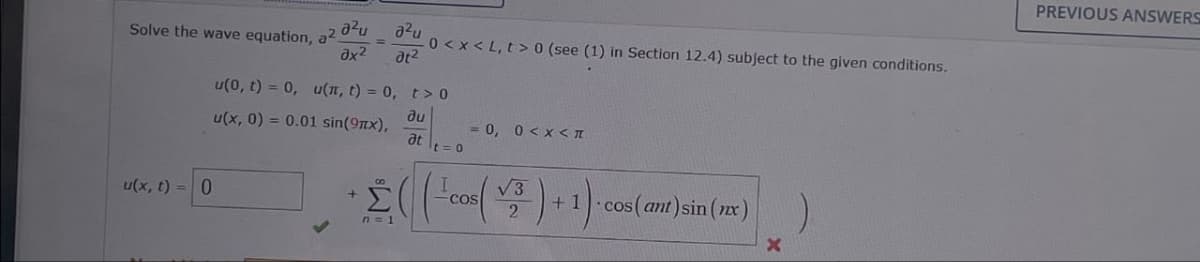 Solve the wave equation, a².
u(x, t)=0
a²u
Jx2
=
u(0, t) = 0, u(x, t) = 0,
u(x, 0) = 0.01 sin(9x),
+
อริน
at²
0<x<L, t> 0 (see (1) in Section 12.4) subject to the given conditions.
t> 0
ди
= 0, 0 < x < I
at
t = 0
√3
COS
2
n=1
(
+1 cos(ant)sin(x)
)
x
PREVIOUS ANSWERS