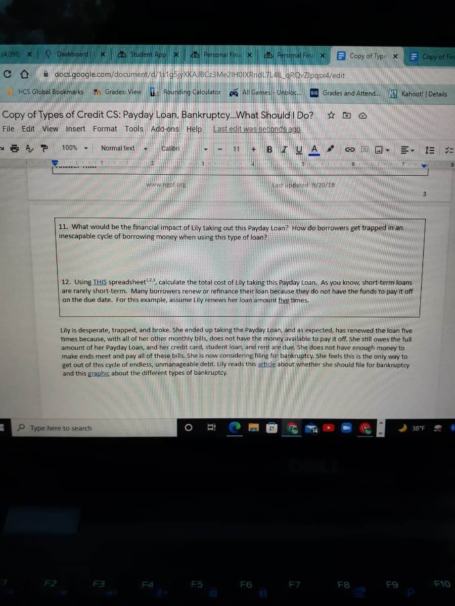 (4,098 x
Q Dashboard|
A Student App x Personal Fina x
A Personal Fine x
E Copy of Type x
E Copy of Fin
A docs.google.com/document/d/1s1g5jyXKAJBCz3Me2IHOIXRndL7L4IL GRQvZlpgsx4/edit
1 HCS Global Bookmarks
Tm Grades: View T Rounding Calculator
O All Games- Unbloc. SiS Grades and Attend..K Kahoot! | Details
Copy of Types of Credit CS: Payday Loan, Bankruptcy..What Should I Do?
File Edit View Insert Format Tools Add-ons Help
Last edit was seconds ago
100%
Normal text
Calibri
11 + BI UA
回回, 三, 三ニ
6
www.ngof.org
Updat
9/20/18
11. What would be the financial impact of Lily taking out this Payday Loan? How do borrowers get trapped in an
inescapable cycle of borrowing money when using this type of loan?
12. Using THIS spreadsheet, calculate the total cost of Lily taking this Payday Loan. As you know, short-term loans
are rarely short-term. Many borrowers renew or refinance their loan because they do not have the funds to pay it off
on the due date. For this example, assume Lily renews her loan amount five times.
Lily is desperate, trapped, and broke. She ended up taking the Payday Loan, and as expected, has renewed the loan five
times because, with all of her other monthly bills, does not have the money available to pay it off. She still owes the full
amount of her Payday Loan, and her credit card, student loan, and rent are due. She does not have enough money to
make ends meet and pay all of these bills. She is now considering filing for bankruptcy. She feels this is the only way to
get out of this cycle of endless, unmanageable debt. Lily reads this article about whether she should file for bankruptcy
and this graphic about the different types of bankruptcy.
P Type here to search
38°F
F2
F3
F4
F5
F6
F7
F8
F9
F10
立
