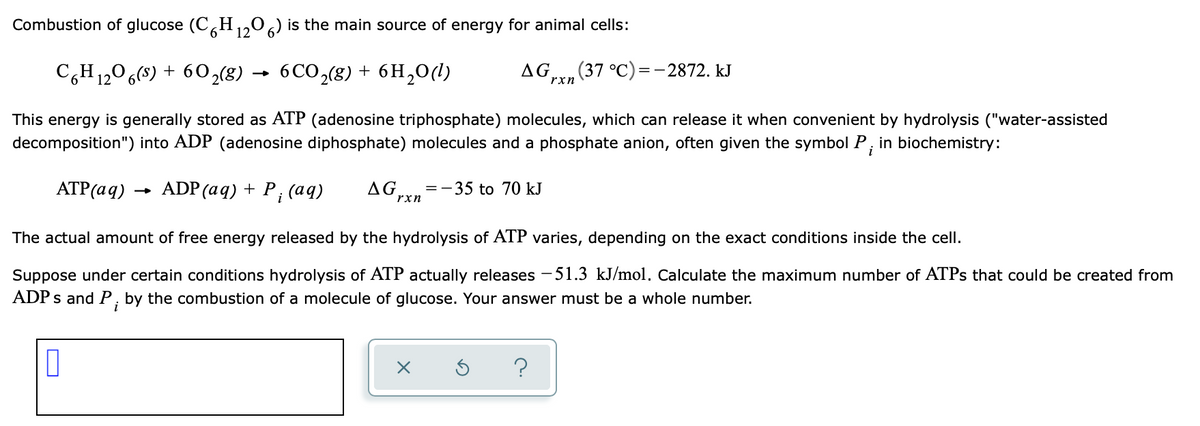 Combustion of glucose (C,H,,0,) is the main source of energy for animal cells:
C,H1,06(8) + 60,8) → 6CO,(g) + 6H,0(1)
AG,
(37 °C)=-2872. kJ
rxn
This energy is generally stored as ATP (adenosine triphosphate) molecules, which can release it when convenient by hydrolysis ("water-assisted
decomposition") into ADP (adenosine diphosphate) molecules and a phosphate anion, often given the symbol P, in biochemistry:
i
ATP(aq)
ADP (aq) + P; (aq)
AG
-35 to 70 kJ
=
rxn
The actual amount of free energy released by the hydrolysis of ATP varies, depending on the exact conditions inside the cell.
51.3 kJ/mol. Calculate the maximum number of ATPS that could be created from
Suppose under certain conditions hydrolysis of ATP actually releases
ADP s and P, by the combustion of a molecule of glucose. Your answer must be a whole number.
?
