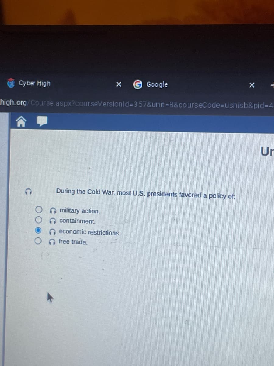 G Google
high.org/Course.aspx?courseVersionId=357&unit=8&courseCode=ushisb&pid=4
Cyber High
During the Cold War, most U.S. presidents favored a policy of:
military action.
containment.
economic restrictions.
free trade.
X
Ur