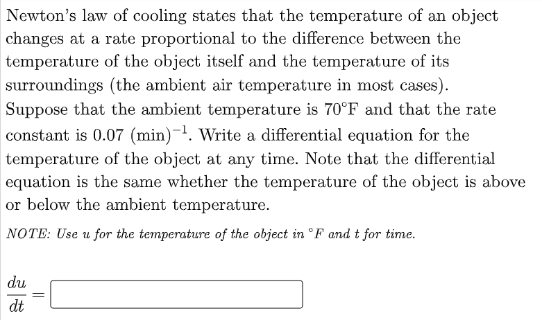 Newton's law of cooling states that the temperature of an object
changes at a rate proportional to the difference between the
temperature of the object itself and the temperature of its
surroundings (the ambient air temperature in most cases).
Suppose that the ambient temperature is 70°F and that the rate
constant is 0.07 (min)-¹. Write a differential equation for the
temperature of the object at any time. Note that the differential
equation is the same whether the temperature of the object is above
or below the ambient temperature.
NOTE: Use u for the temperature of the object in °F and t for time.
du
dt
=