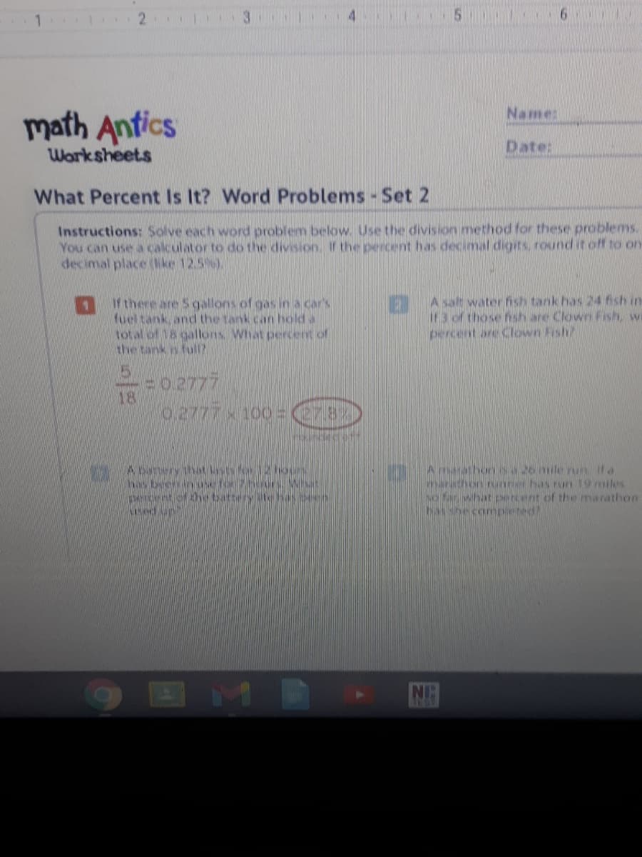 Namme:
math Antics
Worksheets
Date:
What Percent Is It? Word Problems - Set 2
Instructions: Solve each word problem below. Use the divison method for these problems.
You can use a calculator to do the division rthe percent has decimal digits round it off to on
decimal place (Nke 12.5),
Mthere are Scgallons of gas in a car's
fueltank andd the tank.can hold a
total of 18 gallons What percent of
A sat water nsh tank has 24 ish in-
ir3 of those hsh are Clown Fish, wi
==0.2777
18
No Tar what pencent of the marathon
she conpeted
NG
