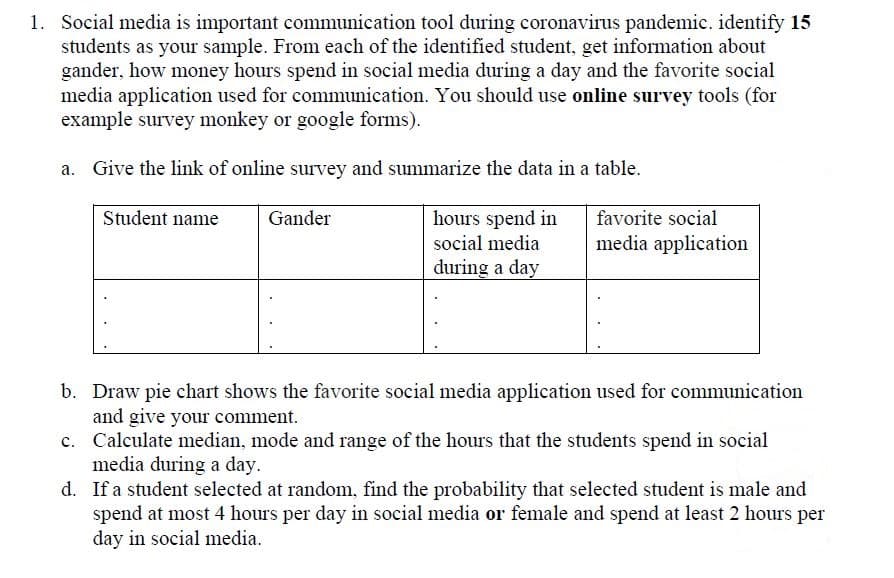 Social media is important communication tool during coronavirus pandemic. identify 15
students as your sample. From each of the identified student, get information about
gander, how money hours spend in social media during a day and the favorite social
media application used for communication. You should use online survey tools (for
example survey monkey or google forms).
a. Give the link of online survey and summarize the data in a table.
hours spend in
social media
Student name
Gander
favorite social
media application
during a day
b. Draw pie chart shows the favorite social media application used for communication
and give your comment.
c. Calculate median, mode and range of the hours that the students spend in social
media during a day.
d. If a student selected at random, find the probability that selected student is male and
spend at most 4 hours per day in social media or female and spend at least 2 hours per
day in social media.
