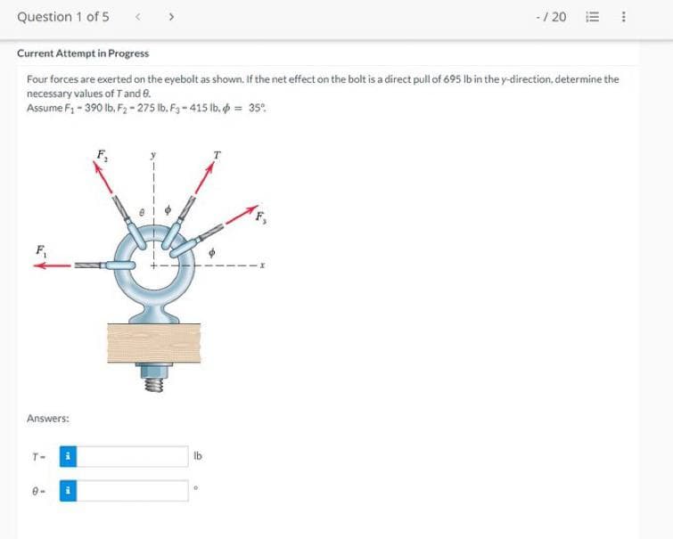 - / 20
Question 1 of 5
Current Attempt in Progress
Four forces are exerted on the eyebolt as shown. If the net effect on the bolt is a direct pull of 695 lb in the y-direction, determine the
necessary values of T and 0.
Assume F₁ - 390 lb. F2-275 lb. F3-415 lb. = 35%
T
F₁
Answers:
T-
9-
i
lb
O