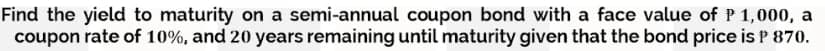 Find the yield to maturity on a semi-annual coupon bond with a face value of P 1,000, a
coupon rate of 10%, and 20 years remaining until maturity given that the bond price is P 870.