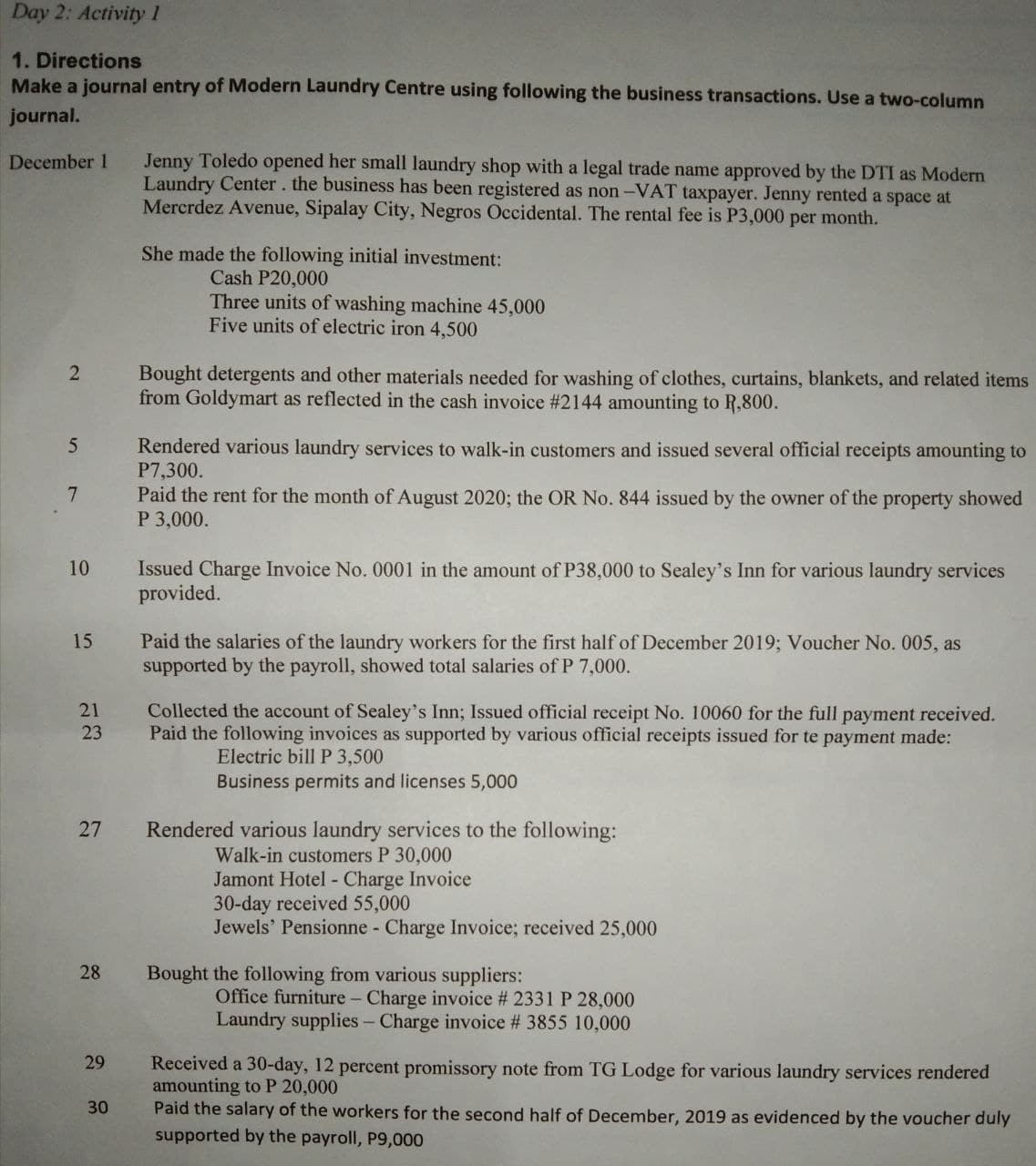 Day 2: Activity 1
1. Directions
Make a journal entry of Modern Laundry Centre using following the business transactions. Use a two-column
journal.
December 1
Jenny Toledo opened her small laundry shop with a legal trade name approved by the DTI as Modern
Laundry Center. the business has been registered as non-VAT taxpayer. Jenny rented a space at
Mercrdez Avenue, Sipalay City, Negros Occidental. The rental fee is P3,000 per month.
She made the following initial investment:
Cash P20,000
Three units of washing machine 45,000
Five units of electric iron 4,500
2
Bought detergents and other materials needed for washing of clothes, curtains, blankets, and related items
from Goldymart as reflected in the cash invoice # 2144 amounting to R,800.
5
Rendered various laundry services to walk-in customers and issued several official receipts amounting to
P7,300.
7
Paid the rent for the month of August 2020; the OR No. 844 issued by the owner of the property showed
P 3,000.
10
Issued Charge Invoice No. 0001 in the amount of P38,000 to Sealey's Inn for various laundry services
provided.
15
Paid the salaries of the laundry workers for the first half of December 2019; Voucher No. 005, as
supported by the payroll, showed total salaries of P 7,000.
21
Collected the account of Sealey's Inn; Issued official receipt No. 10060 for the full payment received.
Paid the following invoices as supported by various official receipts issued for te payment made:
23
Electric bill P 3,500
Business permits and licenses 5,000
27
Rendered various laundry services to the following:
Walk-in customers P 30,000
Jamont Hotel - Charge Invoice
30-day received 55,000
Jewels' Pensionne - Charge Invoice; received 25,000
28
Bought the following from various suppliers:
Office furniture - Charge invoice # 2331 P 28,000
Laundry supplies - Charge invoice # 3855 10,000
29
Received a 30-day, 12 percent promissory note from TG Lodge for various laundry services rendered
amounting to P 20,000
30
Paid the salary of the workers for the second half of December, 2019 as evidenced by the voucher duly
supported by the payroll, P9,000