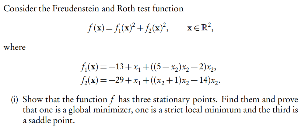 Consider the Freudenstein and Roth test function
f(x)= f;(x)² + f2(x)²,
xER?,
where
fi(x) =-13+x1 +((5– x,)x,– 2)x2,
f2(x) =-29+x1 +((x2+1)x,– 14)x2.
(i) Show that the function f has three stationary points. Find them and prove
that one is a global minimizer, one is a strict local minimum and the third is
a saddle point.
