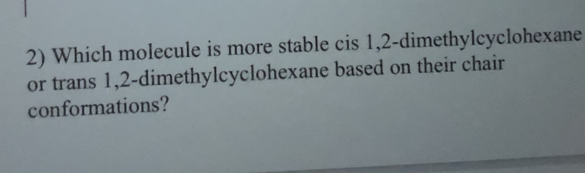 **Question 2:**
Which molecule is more stable - cis 1,2-dimethylcyclohexane or trans 1,2-dimethylcyclohexane - based on their chair conformations?

**Explanation:**
This question is asking you to analyze the stability of two isomers of 1,2-dimethylcyclohexane: the cis and trans configurations. The stability of these molecules can be compared based on their chair conformations. Chair conformations are a way to visualize the three-dimensional shape of cyclohexane rings, which can help determine the spatial arrangement and potential steric hindrances of substituents (such as methyl groups in this case).